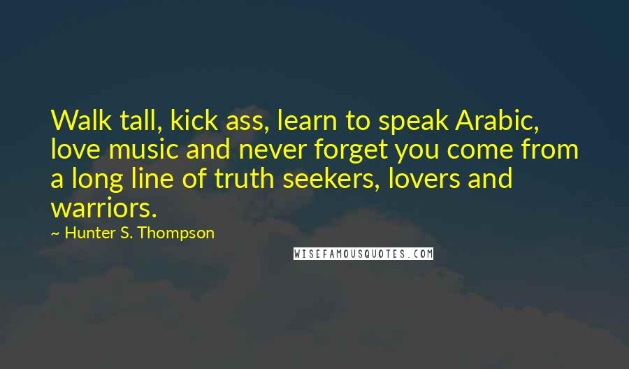 Hunter S. Thompson Quotes: Walk tall, kick ass, learn to speak Arabic, love music and never forget you come from a long line of truth seekers, lovers and warriors.