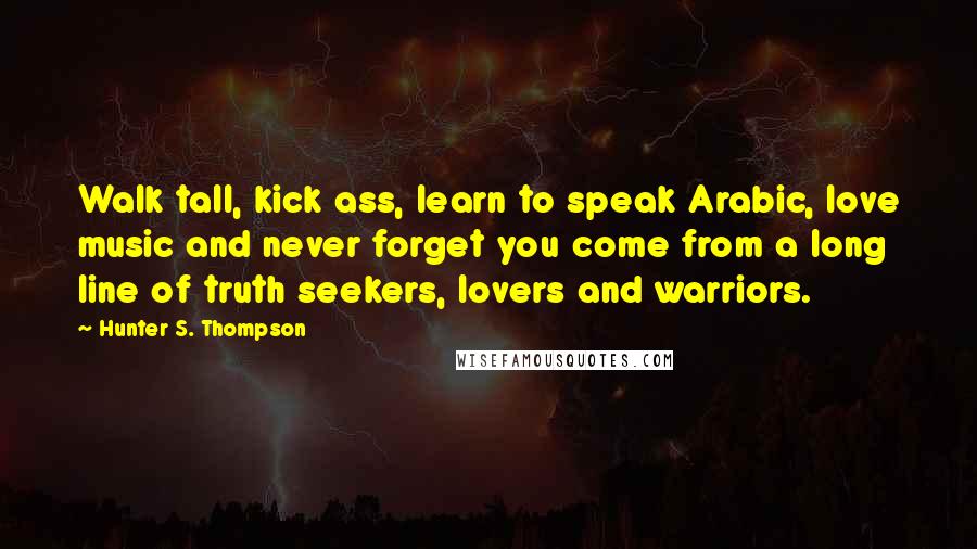 Hunter S. Thompson Quotes: Walk tall, kick ass, learn to speak Arabic, love music and never forget you come from a long line of truth seekers, lovers and warriors.