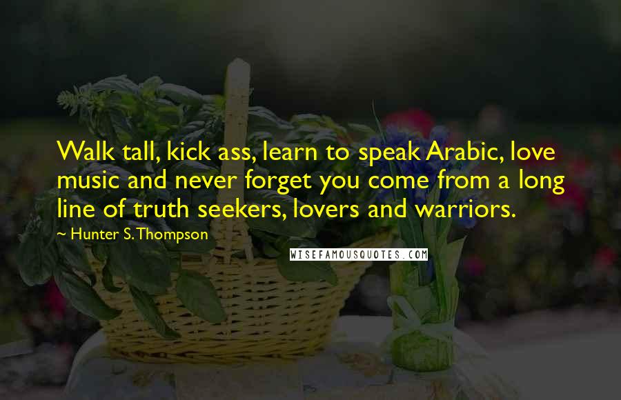 Hunter S. Thompson Quotes: Walk tall, kick ass, learn to speak Arabic, love music and never forget you come from a long line of truth seekers, lovers and warriors.