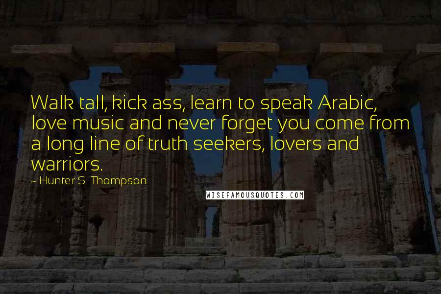 Hunter S. Thompson Quotes: Walk tall, kick ass, learn to speak Arabic, love music and never forget you come from a long line of truth seekers, lovers and warriors.