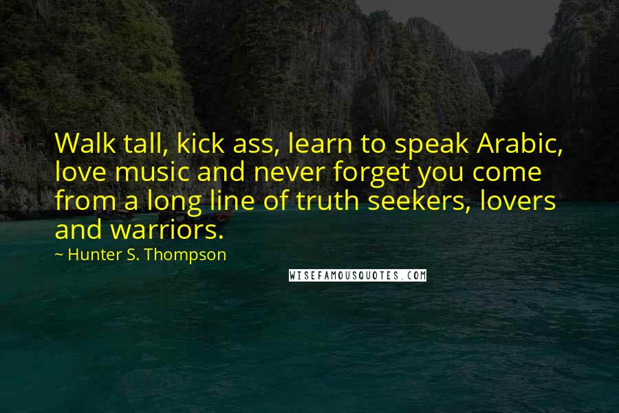 Hunter S. Thompson Quotes: Walk tall, kick ass, learn to speak Arabic, love music and never forget you come from a long line of truth seekers, lovers and warriors.