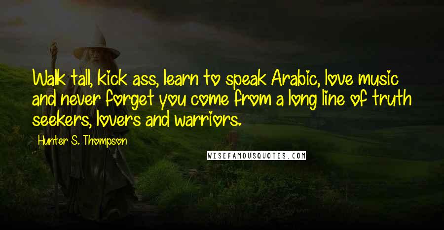 Hunter S. Thompson Quotes: Walk tall, kick ass, learn to speak Arabic, love music and never forget you come from a long line of truth seekers, lovers and warriors.
