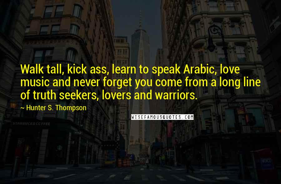 Hunter S. Thompson Quotes: Walk tall, kick ass, learn to speak Arabic, love music and never forget you come from a long line of truth seekers, lovers and warriors.