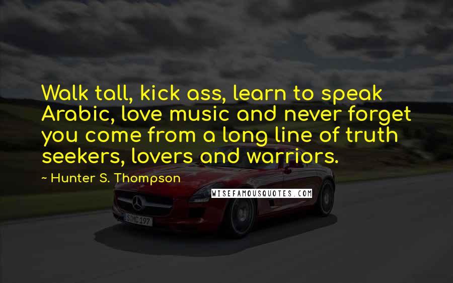 Hunter S. Thompson Quotes: Walk tall, kick ass, learn to speak Arabic, love music and never forget you come from a long line of truth seekers, lovers and warriors.