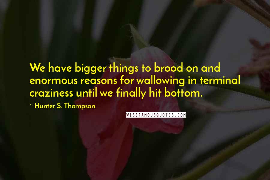 Hunter S. Thompson Quotes: We have bigger things to brood on and enormous reasons for wallowing in terminal craziness until we finally hit bottom.