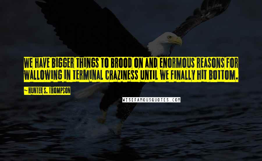 Hunter S. Thompson Quotes: We have bigger things to brood on and enormous reasons for wallowing in terminal craziness until we finally hit bottom.