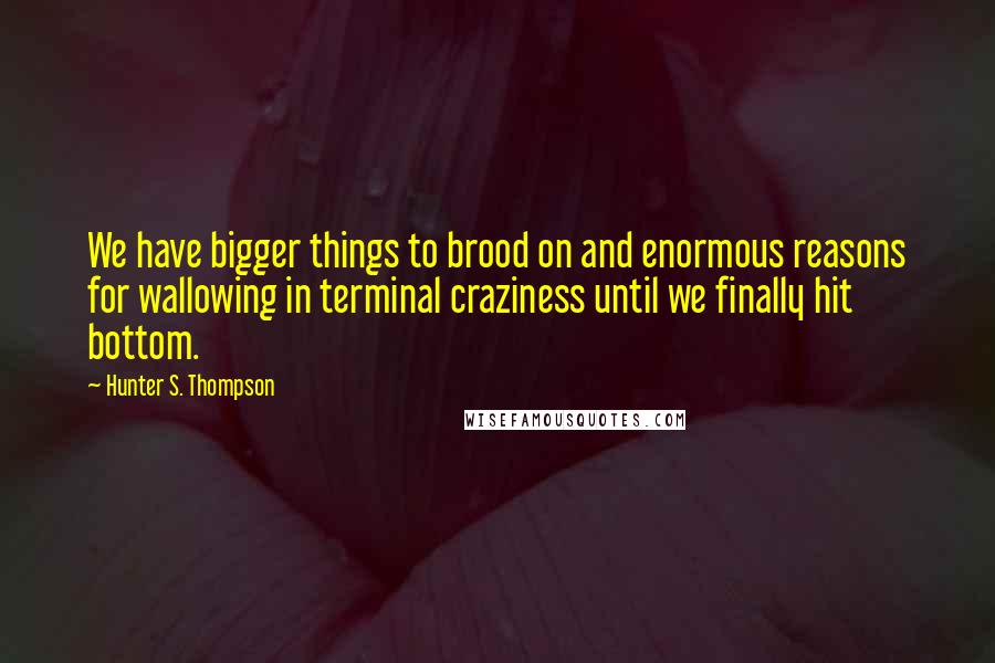 Hunter S. Thompson Quotes: We have bigger things to brood on and enormous reasons for wallowing in terminal craziness until we finally hit bottom.