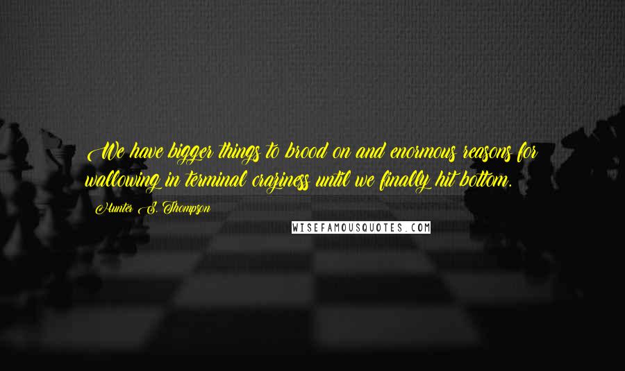 Hunter S. Thompson Quotes: We have bigger things to brood on and enormous reasons for wallowing in terminal craziness until we finally hit bottom.