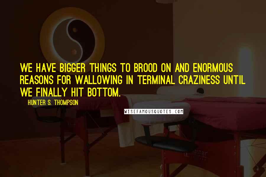 Hunter S. Thompson Quotes: We have bigger things to brood on and enormous reasons for wallowing in terminal craziness until we finally hit bottom.