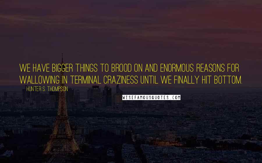 Hunter S. Thompson Quotes: We have bigger things to brood on and enormous reasons for wallowing in terminal craziness until we finally hit bottom.