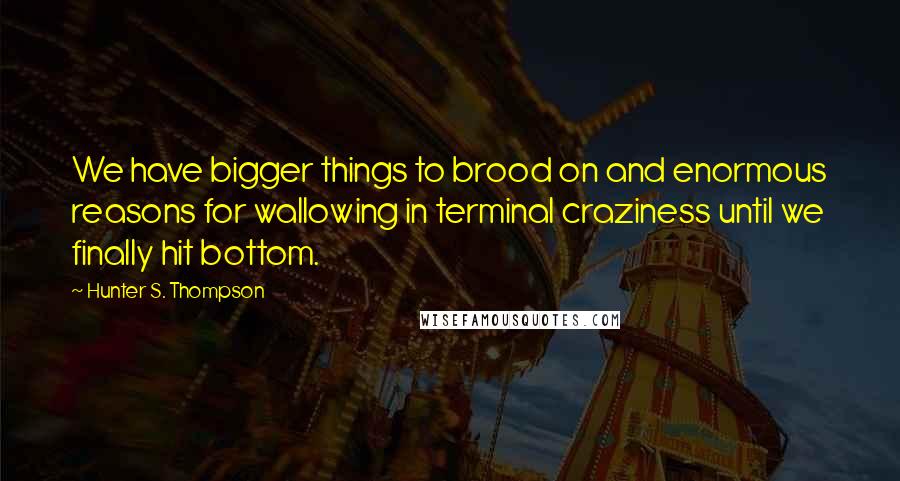 Hunter S. Thompson Quotes: We have bigger things to brood on and enormous reasons for wallowing in terminal craziness until we finally hit bottom.