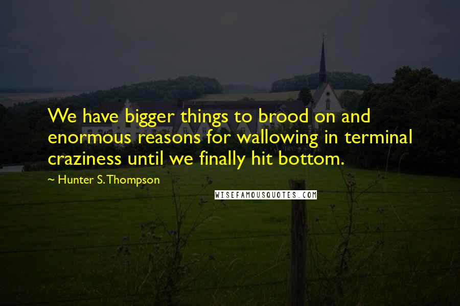 Hunter S. Thompson Quotes: We have bigger things to brood on and enormous reasons for wallowing in terminal craziness until we finally hit bottom.