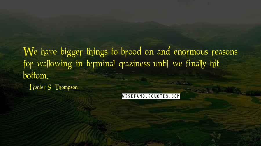 Hunter S. Thompson Quotes: We have bigger things to brood on and enormous reasons for wallowing in terminal craziness until we finally hit bottom.