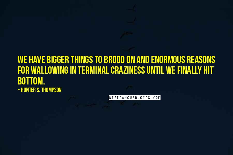 Hunter S. Thompson Quotes: We have bigger things to brood on and enormous reasons for wallowing in terminal craziness until we finally hit bottom.