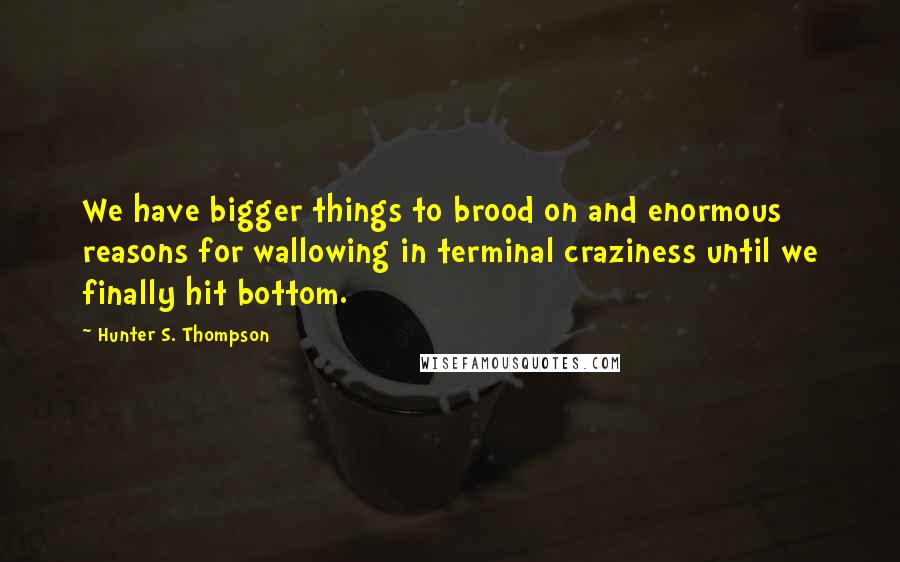 Hunter S. Thompson Quotes: We have bigger things to brood on and enormous reasons for wallowing in terminal craziness until we finally hit bottom.