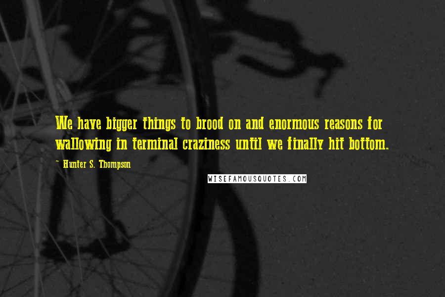 Hunter S. Thompson Quotes: We have bigger things to brood on and enormous reasons for wallowing in terminal craziness until we finally hit bottom.