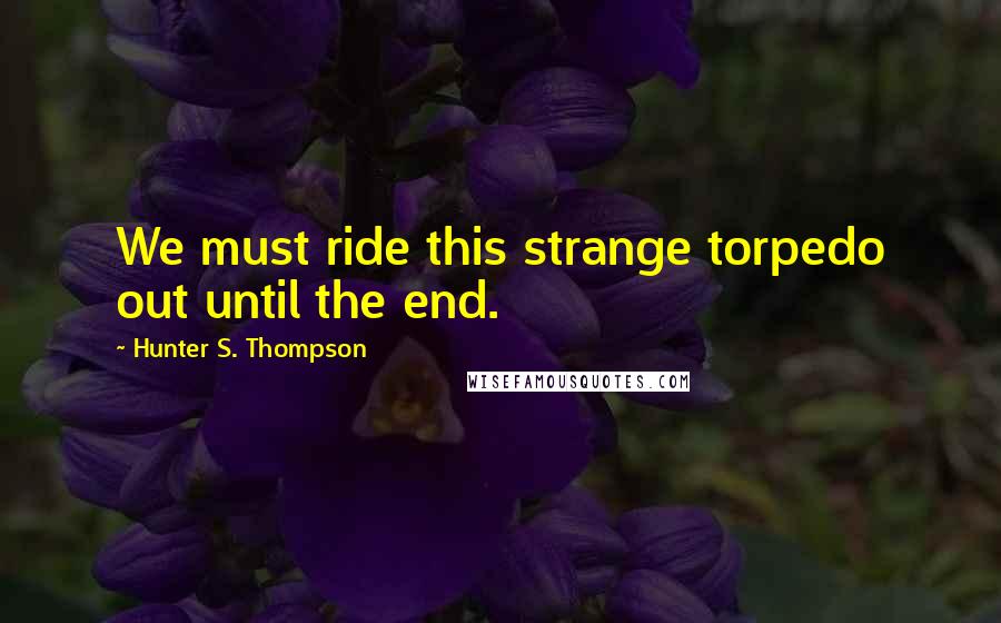 Hunter S. Thompson Quotes: We must ride this strange torpedo out until the end.