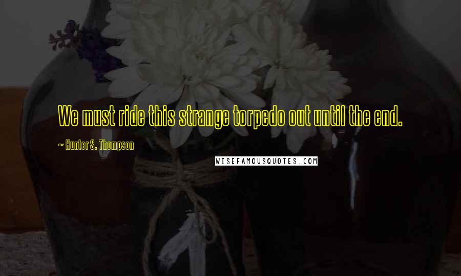 Hunter S. Thompson Quotes: We must ride this strange torpedo out until the end.