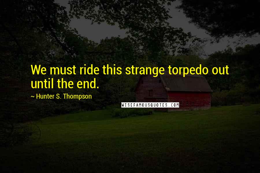 Hunter S. Thompson Quotes: We must ride this strange torpedo out until the end.