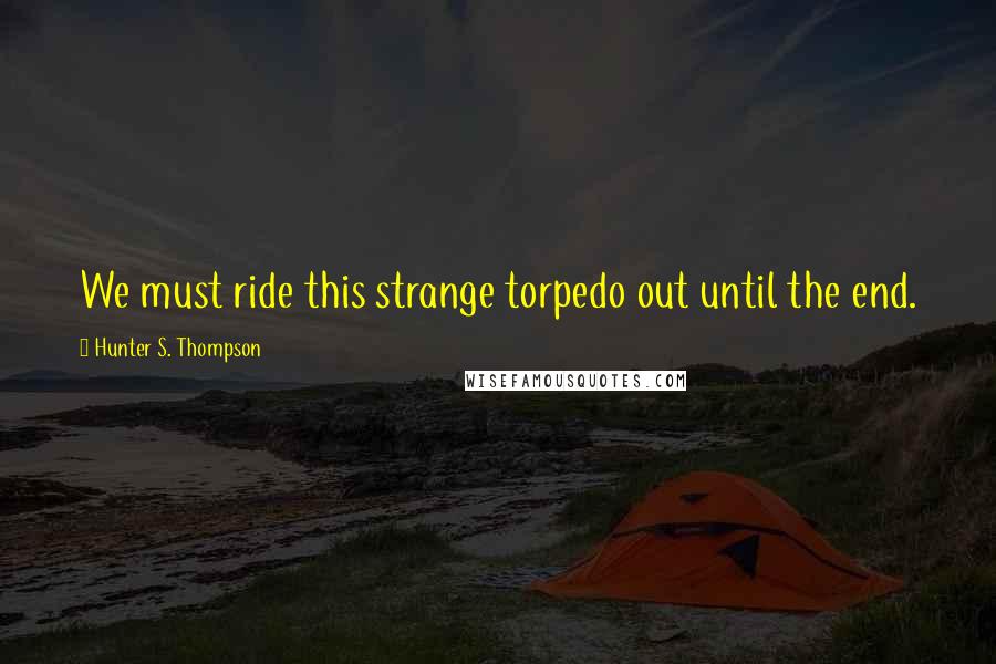 Hunter S. Thompson Quotes: We must ride this strange torpedo out until the end.