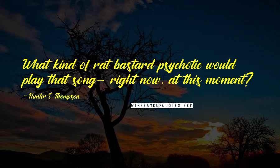 Hunter S. Thompson Quotes: What kind of rat bastard psychotic would play that song- right now, at this moment?