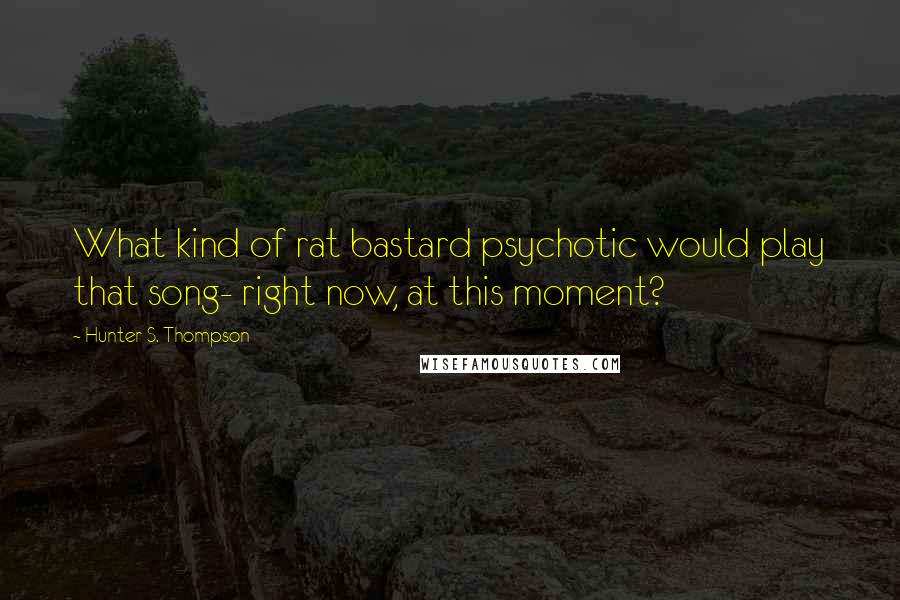 Hunter S. Thompson Quotes: What kind of rat bastard psychotic would play that song- right now, at this moment?