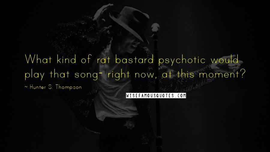 Hunter S. Thompson Quotes: What kind of rat bastard psychotic would play that song- right now, at this moment?