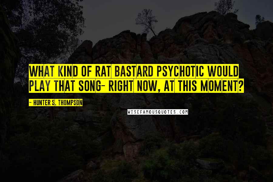 Hunter S. Thompson Quotes: What kind of rat bastard psychotic would play that song- right now, at this moment?