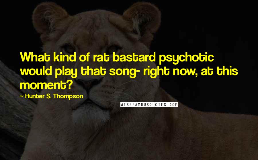 Hunter S. Thompson Quotes: What kind of rat bastard psychotic would play that song- right now, at this moment?