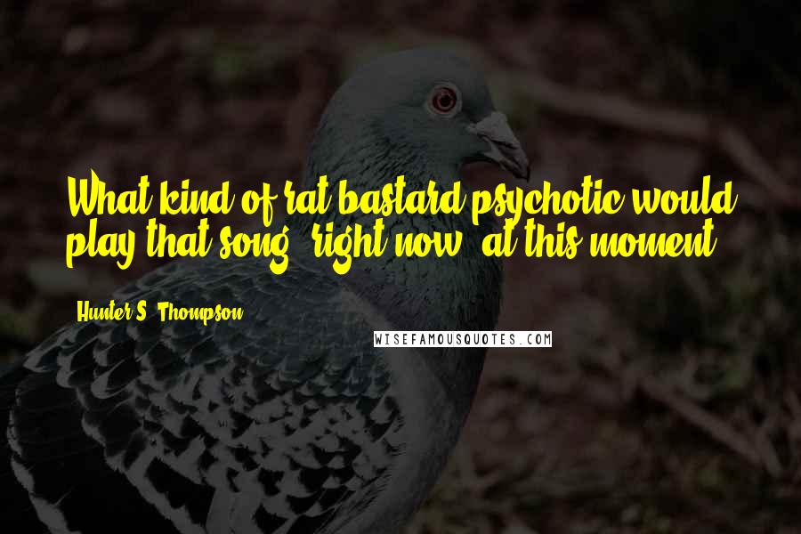 Hunter S. Thompson Quotes: What kind of rat bastard psychotic would play that song- right now, at this moment?