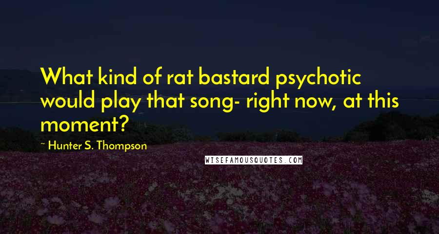 Hunter S. Thompson Quotes: What kind of rat bastard psychotic would play that song- right now, at this moment?