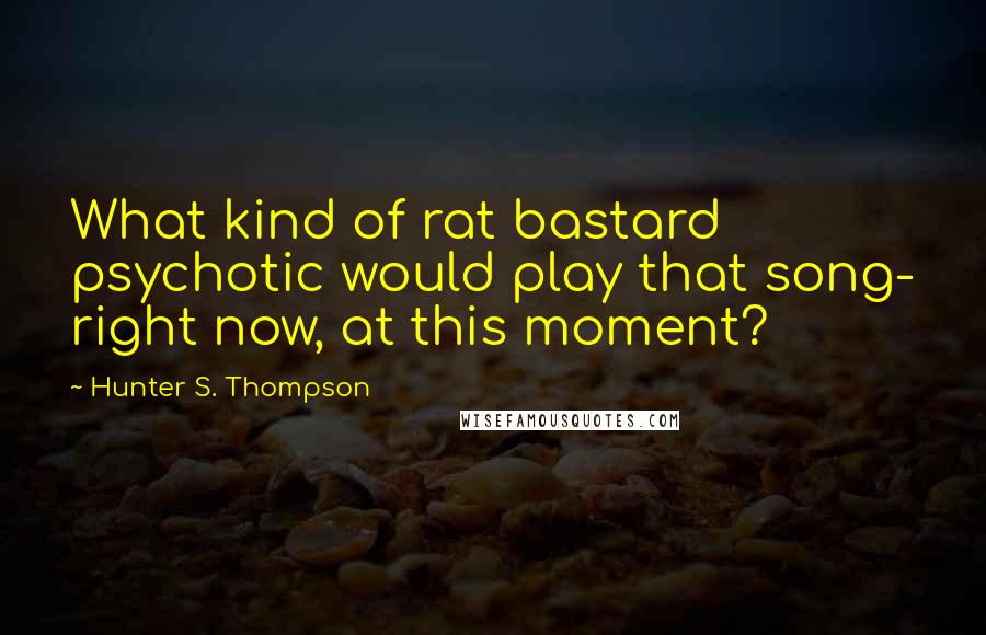 Hunter S. Thompson Quotes: What kind of rat bastard psychotic would play that song- right now, at this moment?