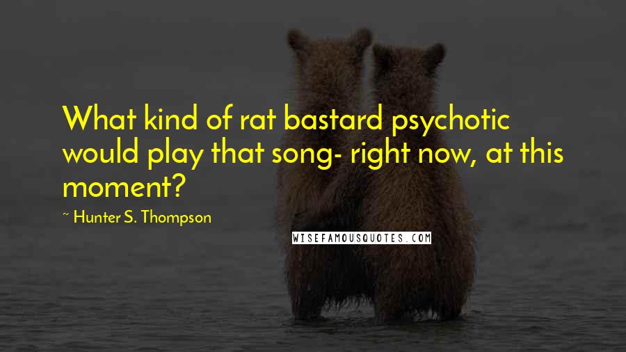 Hunter S. Thompson Quotes: What kind of rat bastard psychotic would play that song- right now, at this moment?