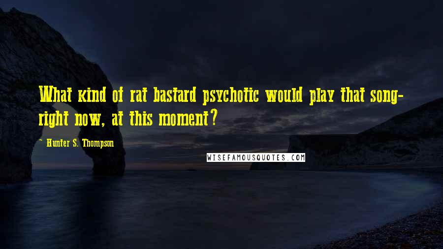 Hunter S. Thompson Quotes: What kind of rat bastard psychotic would play that song- right now, at this moment?