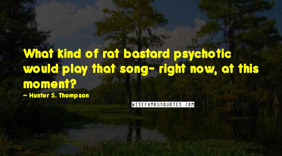 Hunter S. Thompson Quotes: What kind of rat bastard psychotic would play that song- right now, at this moment?