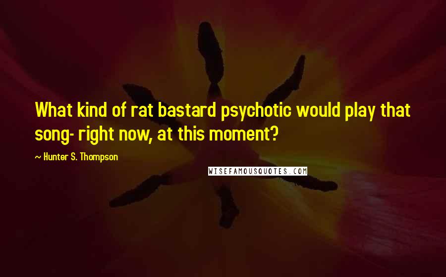 Hunter S. Thompson Quotes: What kind of rat bastard psychotic would play that song- right now, at this moment?