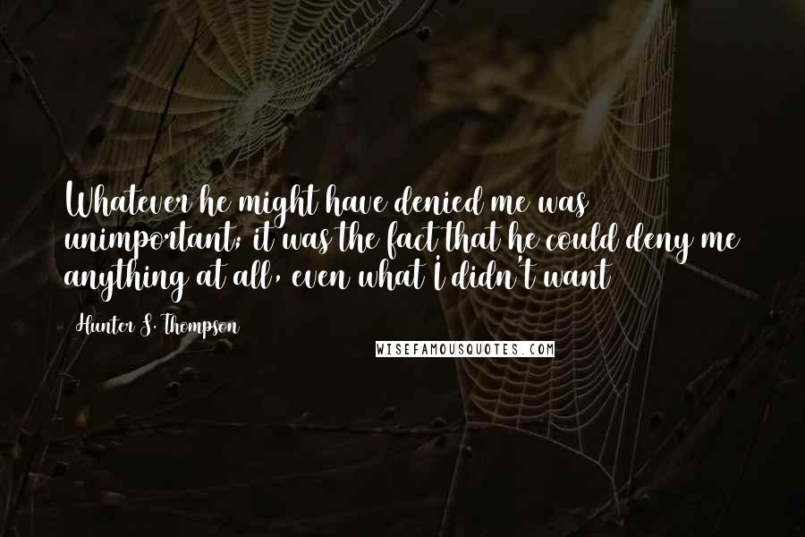 Hunter S. Thompson Quotes: Whatever he might have denied me was unimportant; it was the fact that he could deny me anything at all, even what I didn't want