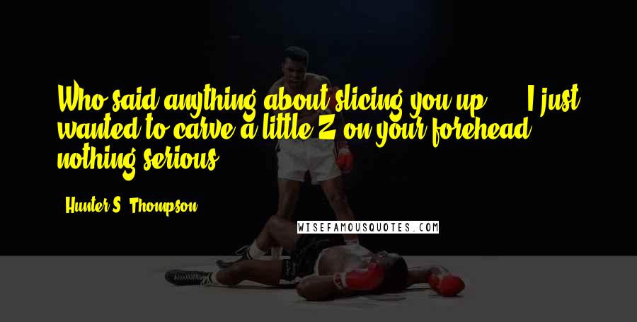 Hunter S. Thompson Quotes: Who said anything about slicing you up? ... I just wanted to carve a little Z on your forehead nothing serious.