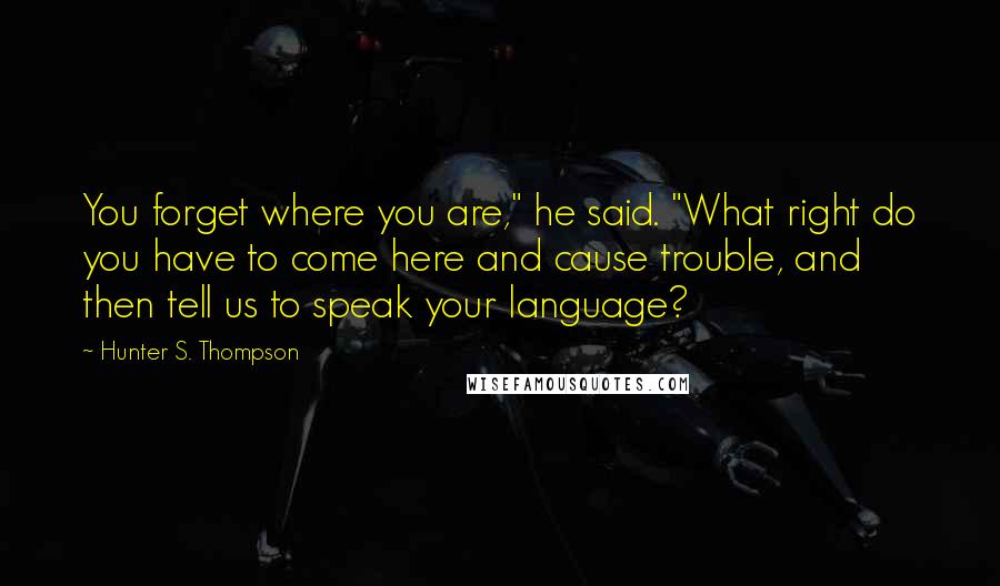 Hunter S. Thompson Quotes: You forget where you are," he said. "What right do you have to come here and cause trouble, and then tell us to speak your language?