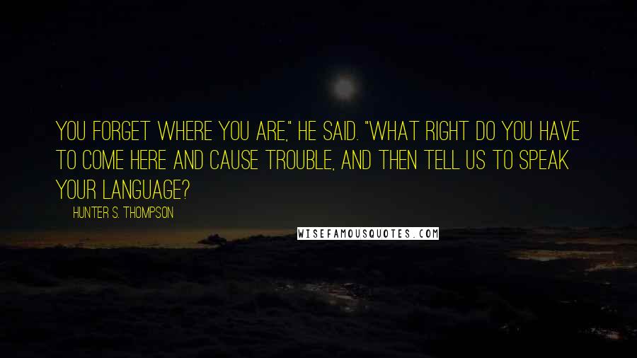 Hunter S. Thompson Quotes: You forget where you are," he said. "What right do you have to come here and cause trouble, and then tell us to speak your language?