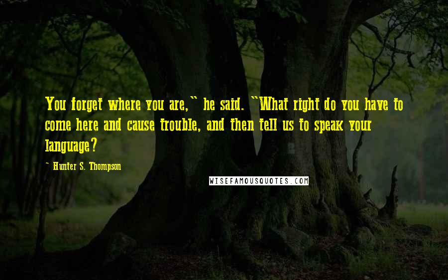 Hunter S. Thompson Quotes: You forget where you are," he said. "What right do you have to come here and cause trouble, and then tell us to speak your language?