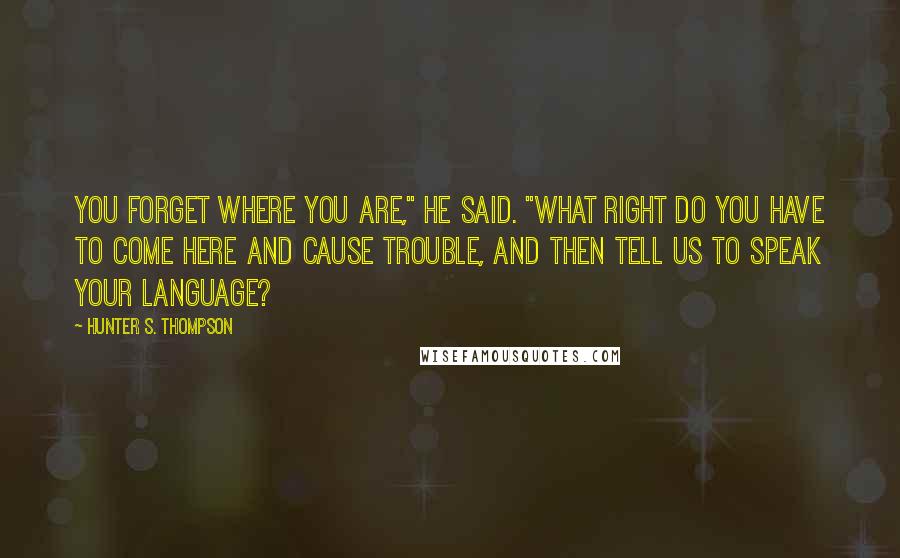 Hunter S. Thompson Quotes: You forget where you are," he said. "What right do you have to come here and cause trouble, and then tell us to speak your language?