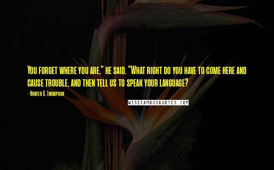 Hunter S. Thompson Quotes: You forget where you are," he said. "What right do you have to come here and cause trouble, and then tell us to speak your language?