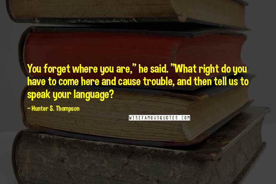 Hunter S. Thompson Quotes: You forget where you are," he said. "What right do you have to come here and cause trouble, and then tell us to speak your language?