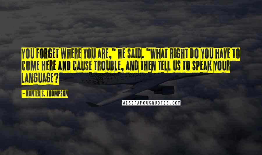 Hunter S. Thompson Quotes: You forget where you are," he said. "What right do you have to come here and cause trouble, and then tell us to speak your language?