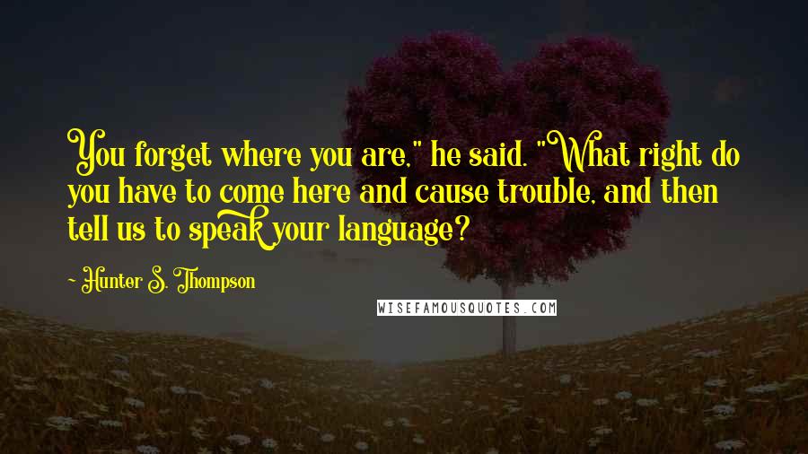 Hunter S. Thompson Quotes: You forget where you are," he said. "What right do you have to come here and cause trouble, and then tell us to speak your language?