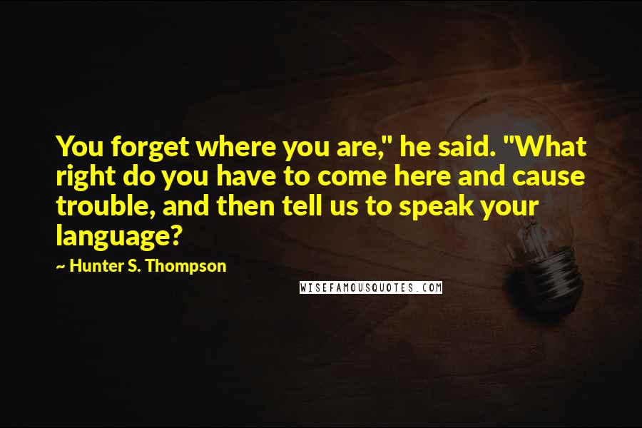 Hunter S. Thompson Quotes: You forget where you are," he said. "What right do you have to come here and cause trouble, and then tell us to speak your language?