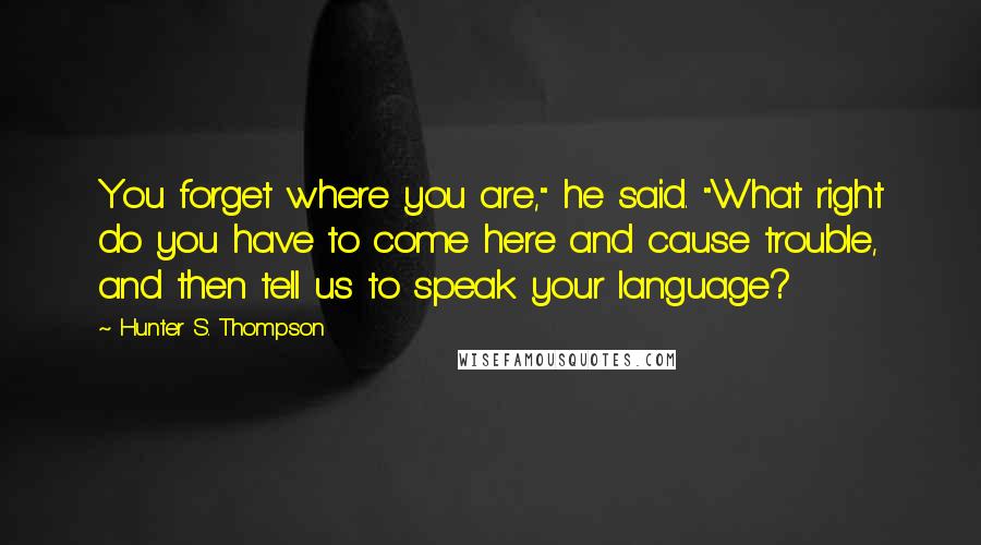 Hunter S. Thompson Quotes: You forget where you are," he said. "What right do you have to come here and cause trouble, and then tell us to speak your language?