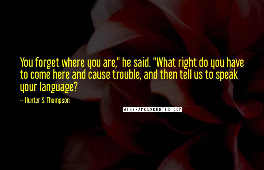 Hunter S. Thompson Quotes: You forget where you are," he said. "What right do you have to come here and cause trouble, and then tell us to speak your language?