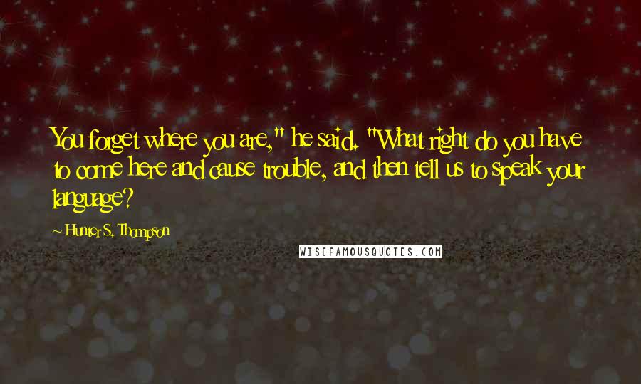 Hunter S. Thompson Quotes: You forget where you are," he said. "What right do you have to come here and cause trouble, and then tell us to speak your language?